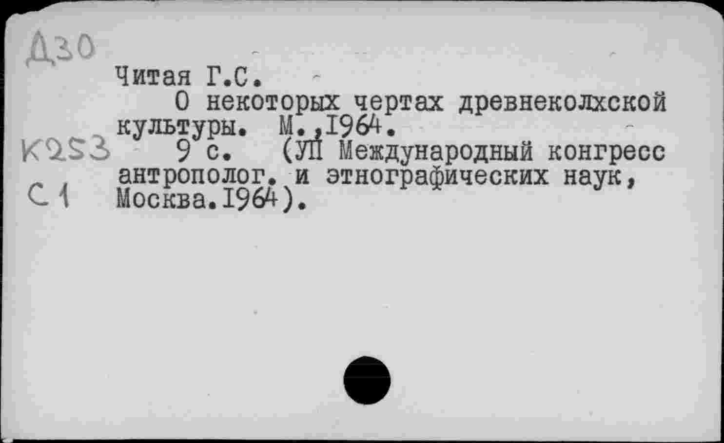 ﻿Дз>о
Читая Г.С.
О некоторых чертах древнеколхской культуры. М.,1964.
9 с. (УЙ Международный конгресс „ f	антрополог, и этнографических наук,
С 1	Москва. 1964).